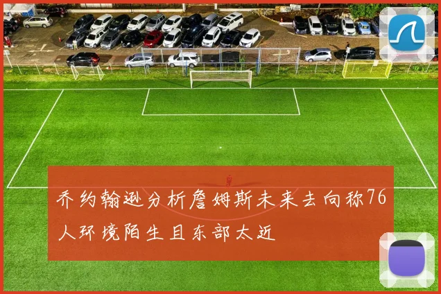 乔约翰逊分析詹姆斯未来去向称76人环境陌生且东部太近
