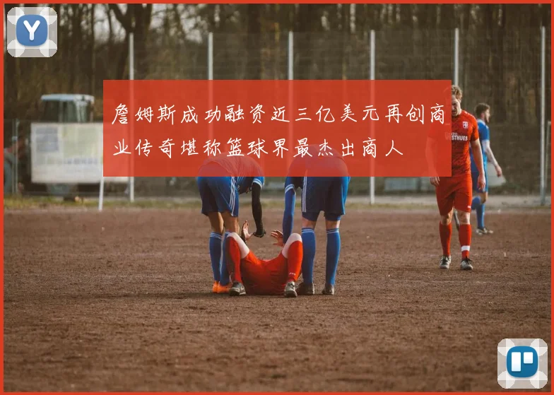 詹姆斯成功融资近三亿美元再创商业传奇堪称篮球界最杰出商人