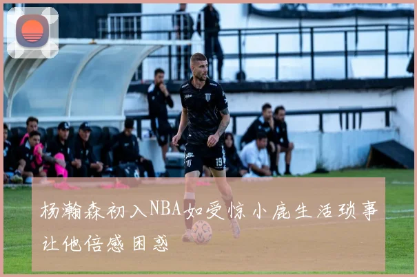 杨瀚森初入NBA如受惊小鹿生活琐事让他倍感困惑