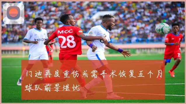 门迪再度重伤或需手术恢复五个月球队前景堪忧