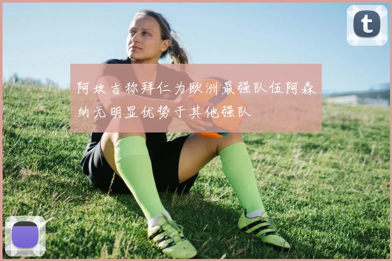 阿坎吉称拜仁为欧洲最强队伍阿森纳无明显优势于其他强队