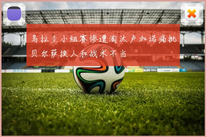 乌拉圭小组赛惨遭淘汰卢加诺痛批贝尔萨换人和战术不当