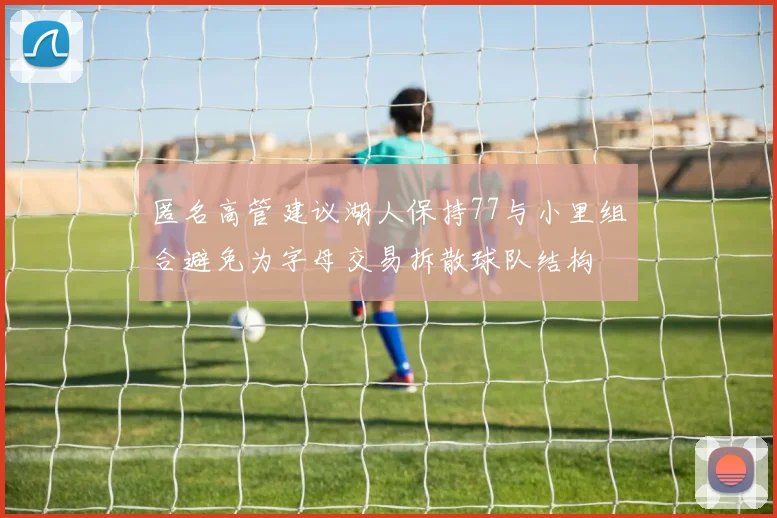 匿名高管建议湖人保持77与小里组合避免为字母交易拆散球队结构