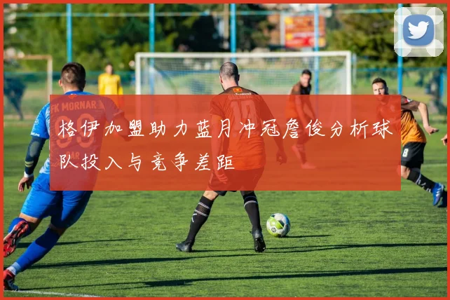 格伊加盟助力蓝月冲冠詹俊分析球队投入与竞争差距
