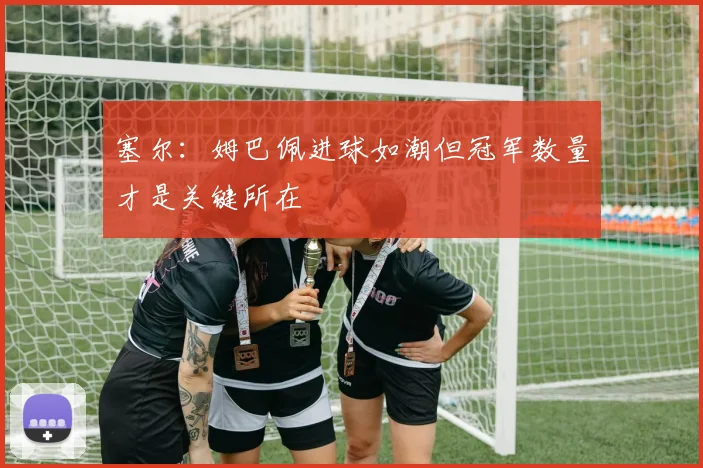 塞尔：姆巴佩进球如潮但冠军数量才是关键所在