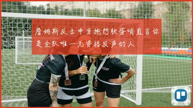 詹姆斯反击申京抱怨软蛋哨直言你是全队唯一无资格发声的人