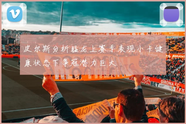 皮尔斯分析猛龙上赛季表现小卡健康状态下争冠潜力巨大