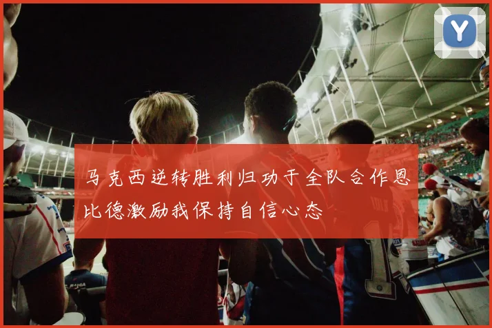 马克西逆转胜利归功于全队合作恩比德激励我保持自信心态