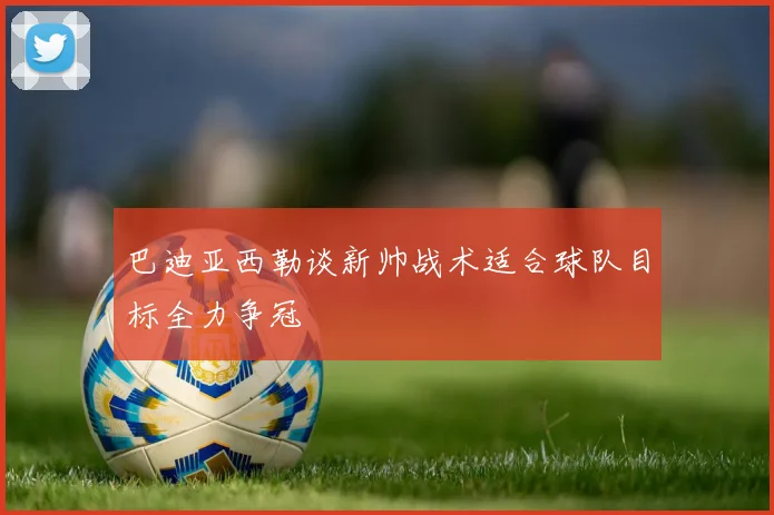 巴迪亚西勒谈新帅战术适合球队目标全力争冠