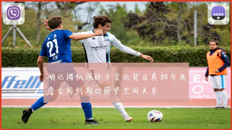 湖记揭秘佩林卡言论背后真相与老詹合同到期的薪资空间关系