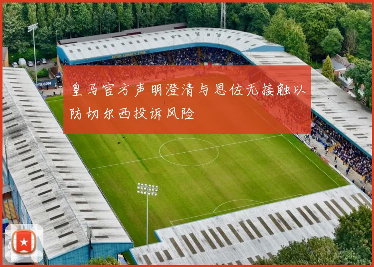 皇马官方声明澄清与恩佐无接触以防切尔西投诉风险