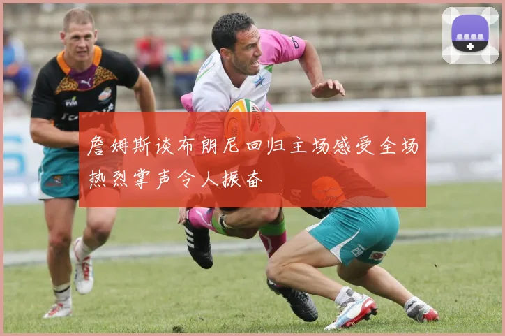 詹姆斯谈布朗尼回归主场感受全场热烈掌声令人振奋