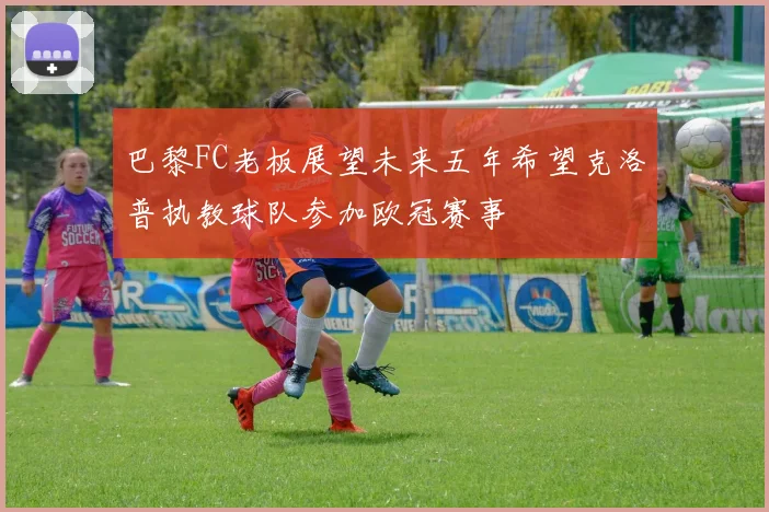巴黎FC老板展望未来五年希望克洛普执教球队参加欧冠赛事