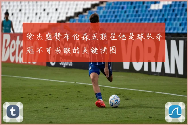 徐杰盛赞布伦森五颗星他是球队夺冠不可或缺的关键拼图