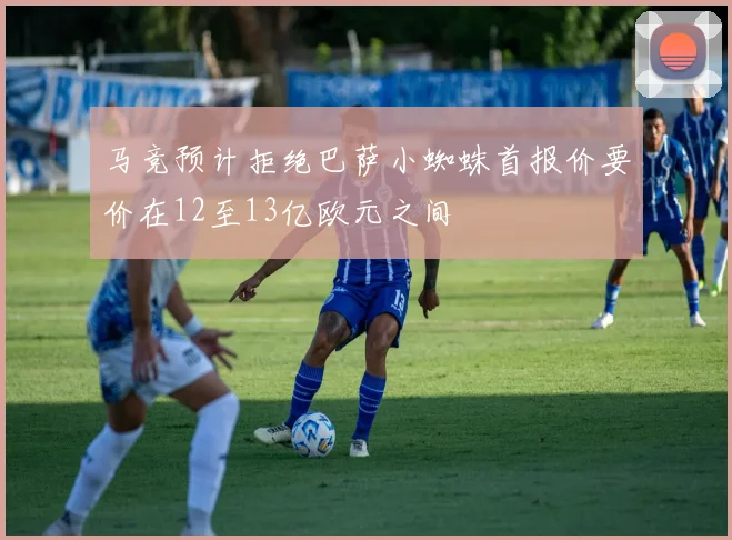 马竞预计拒绝巴萨小蜘蛛首报价要价在12至13亿欧元之间