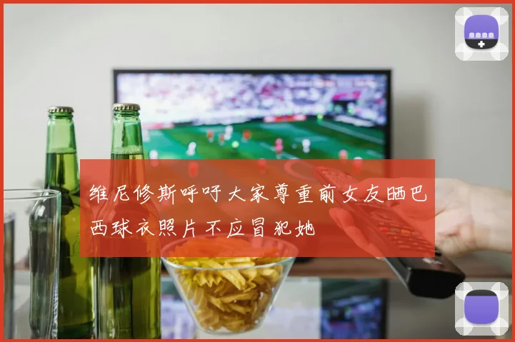 维尼修斯呼吁大家尊重前女友晒巴西球衣照片不应冒犯她