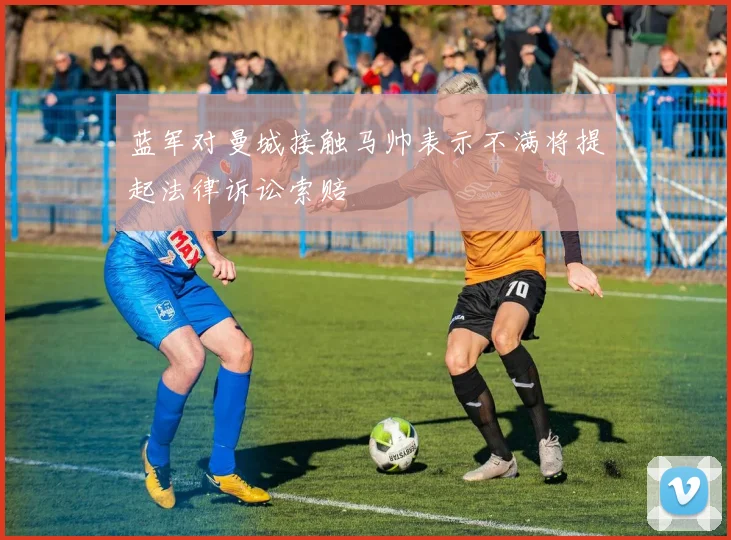 蓝军对曼城接触马帅表示不满将提起法律诉讼索赔
