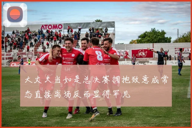 大丈夫当如是总决赛拥抱致意成常态直接离场反而显得罕见