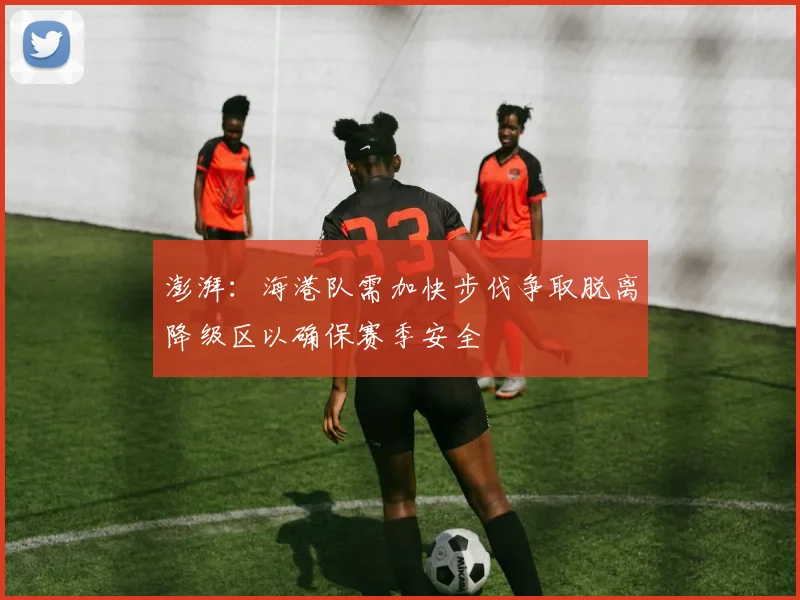 澎湃：海港队需加快步伐争取脱离降级区以确保赛季安全