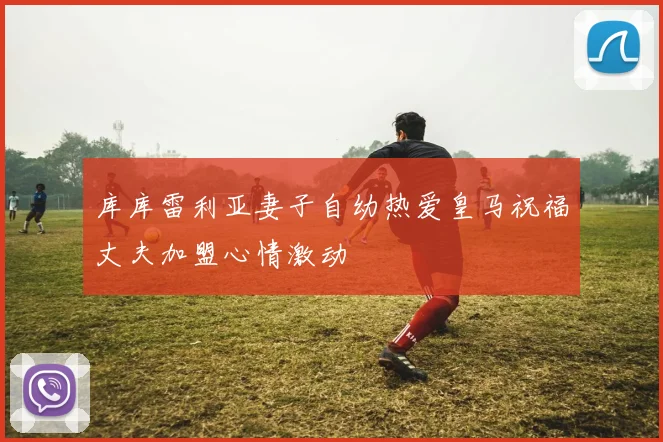 库库雷利亚妻子自幼热爱皇马祝福丈夫加盟心情激动