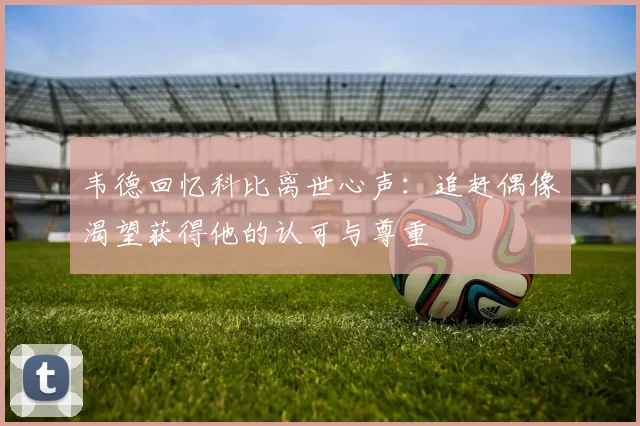韦德回忆科比离世心声：追赶偶像渴望获得他的认可与尊重