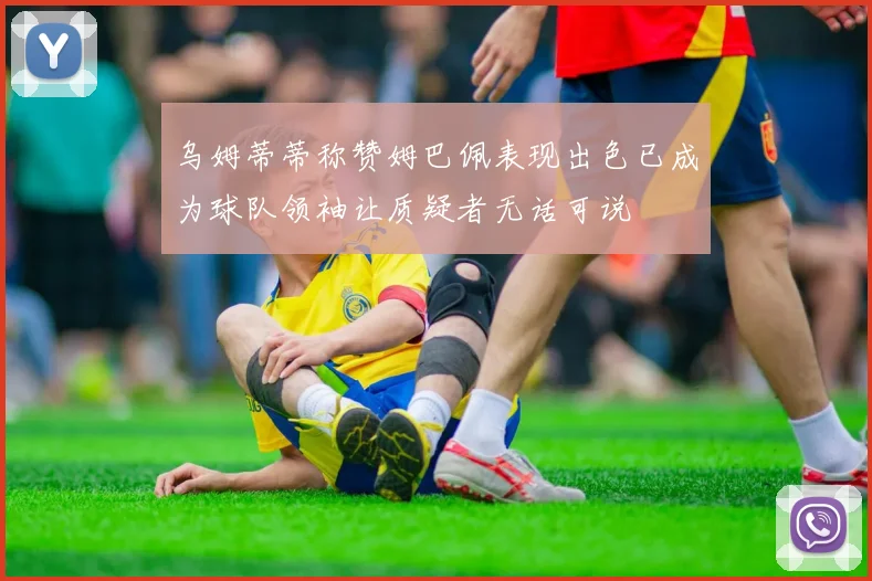 乌姆蒂蒂称赞姆巴佩表现出色已成为球队领袖让质疑者无话可说