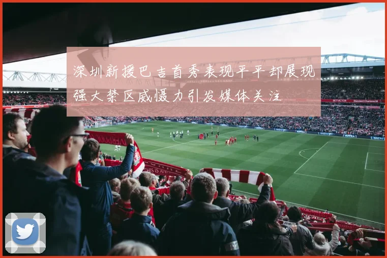 深圳新援巴吉首秀表现平平却展现强大禁区威慑力引发媒体关注
