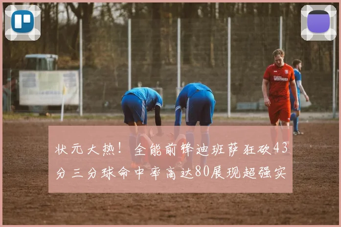 状元大热！全能前锋迪班萨狂砍43分三分球命中率高达80展现超强实力