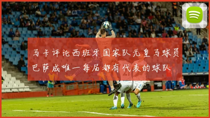 马卡评论西班牙国家队无皇马球员巴萨成唯一每届都有代表的球队
