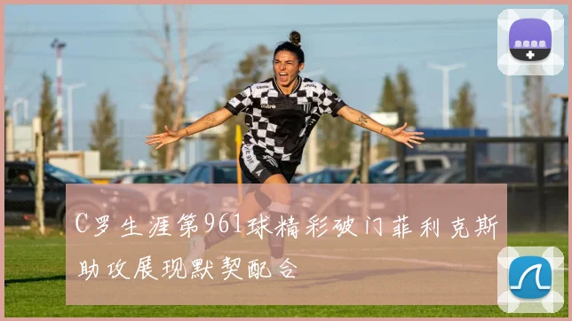 C罗生涯第961球精彩破门菲利克斯助攻展现默契配合